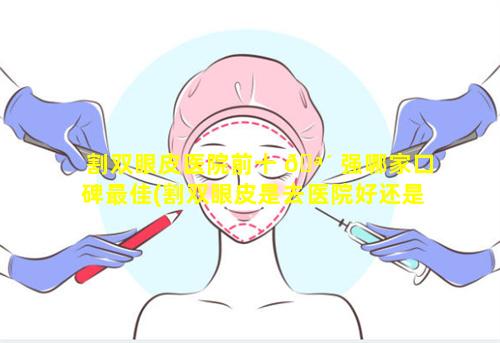 割双眼皮医院前十 🪴 强哪家口碑最佳(割双眼皮是去医院好还是整形医院好)